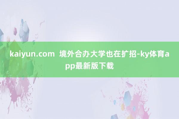 kaiyun.com  境外合辦大學(xué)也在擴(kuò)招-ky體育app最新版下載