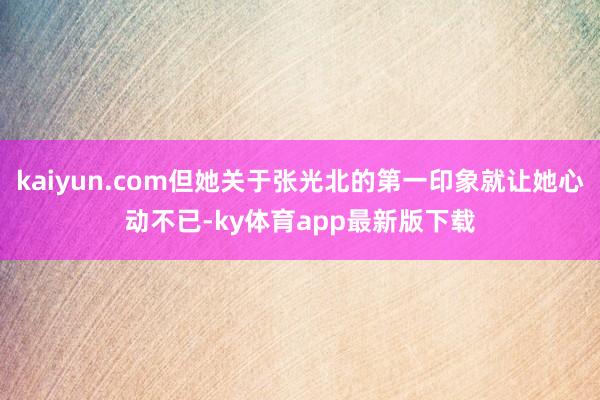 kaiyun.com但她關于張光北的第一印象就讓她心動不已-ky體育app最新版下載