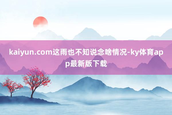 kaiyun.com這雨也不知說念啥情況-ky體育app最新版下載