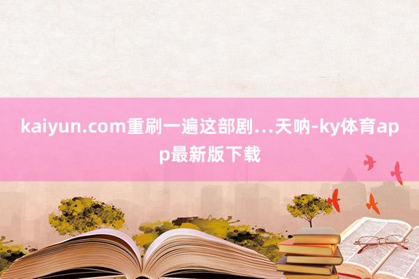kaiyun.com重刷一遍這部劇…天吶-ky體育app最新版下載